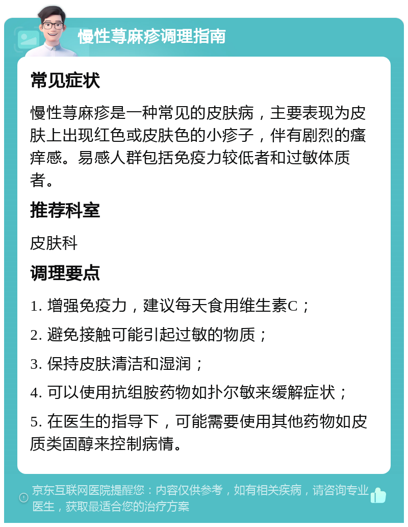 慢性荨麻疹调理指南 常见症状 慢性荨麻疹是一种常见的皮肤病，主要表现为皮肤上出现红色或皮肤色的小疹子，伴有剧烈的瘙痒感。易感人群包括免疫力较低者和过敏体质者。 推荐科室 皮肤科 调理要点 1. 增强免疫力，建议每天食用维生素C； 2. 避免接触可能引起过敏的物质； 3. 保持皮肤清洁和湿润； 4. 可以使用抗组胺药物如扑尔敏来缓解症状； 5. 在医生的指导下，可能需要使用其他药物如皮质类固醇来控制病情。