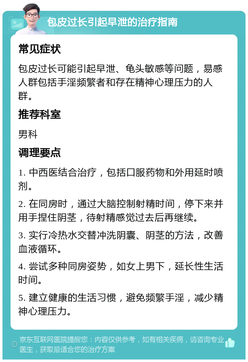 包皮过长引起早泄的治疗指南 常见症状 包皮过长可能引起早泄、龟头敏感等问题，易感人群包括手淫频繁者和存在精神心理压力的人群。 推荐科室 男科 调理要点 1. 中西医结合治疗，包括口服药物和外用延时喷剂。 2. 在同房时，通过大脑控制射精时间，停下来并用手捏住阴茎，待射精感觉过去后再继续。 3. 实行冷热水交替冲洗阴囊、阴茎的方法，改善血液循环。 4. 尝试多种同房姿势，如女上男下，延长性生活时间。 5. 建立健康的生活习惯，避免频繁手淫，减少精神心理压力。