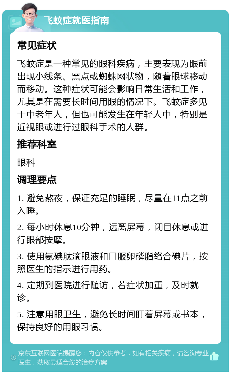 飞蚊症就医指南 常见症状 飞蚊症是一种常见的眼科疾病，主要表现为眼前出现小线条、黑点或蜘蛛网状物，随着眼球移动而移动。这种症状可能会影响日常生活和工作，尤其是在需要长时间用眼的情况下。飞蚊症多见于中老年人，但也可能发生在年轻人中，特别是近视眼或进行过眼科手术的人群。 推荐科室 眼科 调理要点 1. 避免熬夜，保证充足的睡眠，尽量在11点之前入睡。 2. 每小时休息10分钟，远离屏幕，闭目休息或进行眼部按摩。 3. 使用氨碘肽滴眼液和口服卵磷脂络合碘片，按照医生的指示进行用药。 4. 定期到医院进行随访，若症状加重，及时就诊。 5. 注意用眼卫生，避免长时间盯着屏幕或书本，保持良好的用眼习惯。