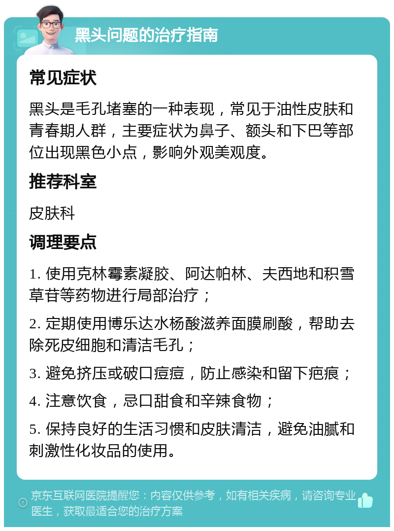 黑头问题的治疗指南 常见症状 黑头是毛孔堵塞的一种表现，常见于油性皮肤和青春期人群，主要症状为鼻子、额头和下巴等部位出现黑色小点，影响外观美观度。 推荐科室 皮肤科 调理要点 1. 使用克林霉素凝胶、阿达帕林、夫西地和积雪草苷等药物进行局部治疗； 2. 定期使用博乐达水杨酸滋养面膜刷酸，帮助去除死皮细胞和清洁毛孔； 3. 避免挤压或破口痘痘，防止感染和留下疤痕； 4. 注意饮食，忌口甜食和辛辣食物； 5. 保持良好的生活习惯和皮肤清洁，避免油腻和刺激性化妆品的使用。