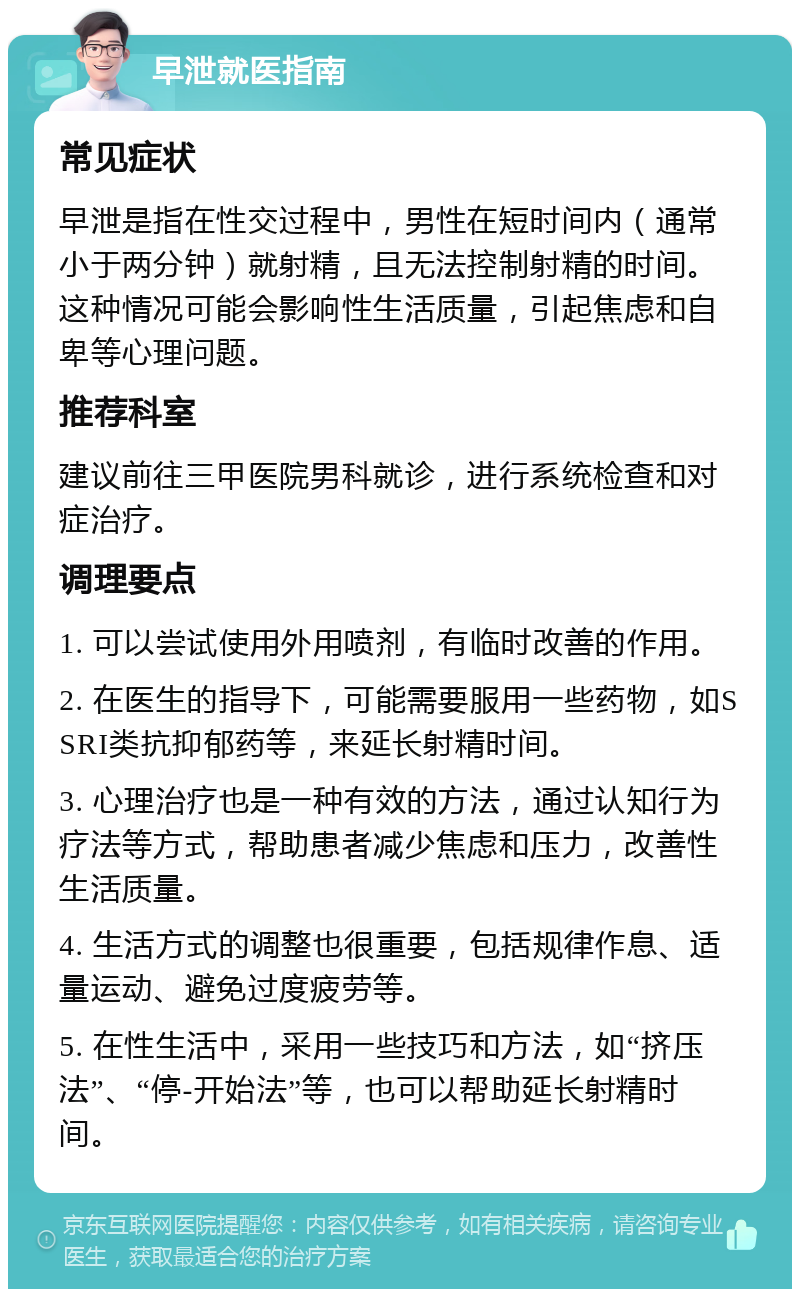 早泄就医指南 常见症状 早泄是指在性交过程中，男性在短时间内（通常小于两分钟）就射精，且无法控制射精的时间。这种情况可能会影响性生活质量，引起焦虑和自卑等心理问题。 推荐科室 建议前往三甲医院男科就诊，进行系统检查和对症治疗。 调理要点 1. 可以尝试使用外用喷剂，有临时改善的作用。 2. 在医生的指导下，可能需要服用一些药物，如SSRI类抗抑郁药等，来延长射精时间。 3. 心理治疗也是一种有效的方法，通过认知行为疗法等方式，帮助患者减少焦虑和压力，改善性生活质量。 4. 生活方式的调整也很重要，包括规律作息、适量运动、避免过度疲劳等。 5. 在性生活中，采用一些技巧和方法，如“挤压法”、“停-开始法”等，也可以帮助延长射精时间。