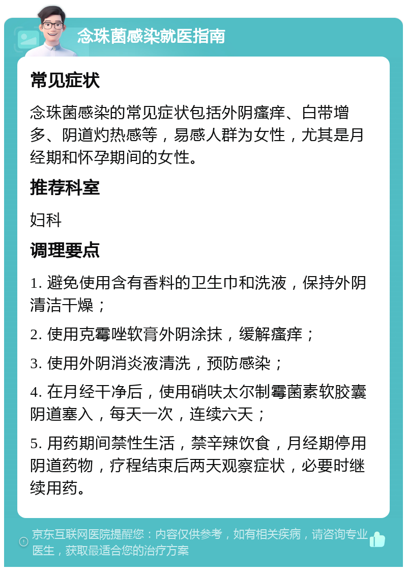 念珠菌感染就医指南 常见症状 念珠菌感染的常见症状包括外阴瘙痒、白带增多、阴道灼热感等，易感人群为女性，尤其是月经期和怀孕期间的女性。 推荐科室 妇科 调理要点 1. 避免使用含有香料的卫生巾和洗液，保持外阴清洁干燥； 2. 使用克霉唑软膏外阴涂抹，缓解瘙痒； 3. 使用外阴消炎液清洗，预防感染； 4. 在月经干净后，使用硝呋太尔制霉菌素软胶囊阴道塞入，每天一次，连续六天； 5. 用药期间禁性生活，禁辛辣饮食，月经期停用阴道药物，疗程结束后两天观察症状，必要时继续用药。