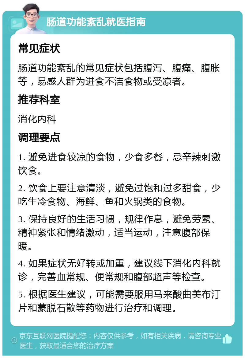 肠道功能紊乱就医指南 常见症状 肠道功能紊乱的常见症状包括腹泻、腹痛、腹胀等，易感人群为进食不洁食物或受凉者。 推荐科室 消化内科 调理要点 1. 避免进食较凉的食物，少食多餐，忌辛辣刺激饮食。 2. 饮食上要注意清淡，避免过饱和过多甜食，少吃生冷食物、海鲜、鱼和火锅类的食物。 3. 保持良好的生活习惯，规律作息，避免劳累、精神紧张和情绪激动，适当运动，注意腹部保暖。 4. 如果症状无好转或加重，建议线下消化内科就诊，完善血常规、便常规和腹部超声等检查。 5. 根据医生建议，可能需要服用马来酸曲美布汀片和蒙脱石散等药物进行治疗和调理。