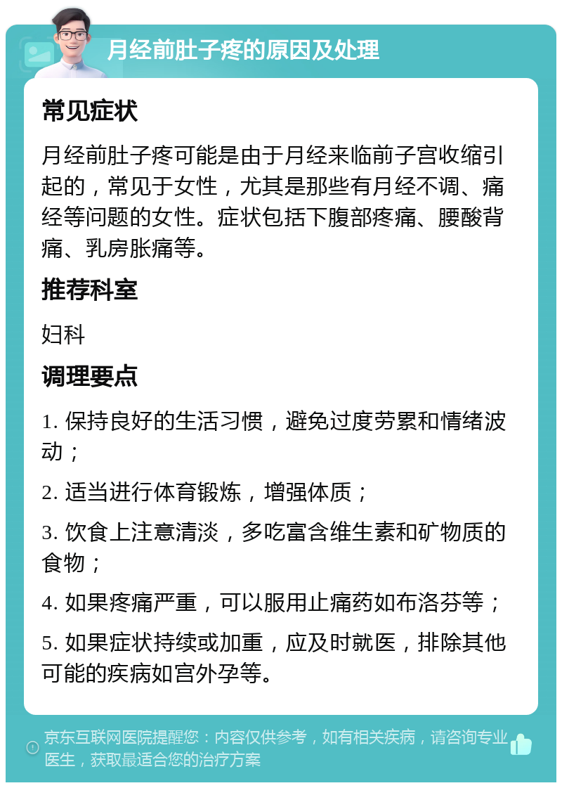 月经前肚子疼的原因及处理 常见症状 月经前肚子疼可能是由于月经来临前子宫收缩引起的，常见于女性，尤其是那些有月经不调、痛经等问题的女性。症状包括下腹部疼痛、腰酸背痛、乳房胀痛等。 推荐科室 妇科 调理要点 1. 保持良好的生活习惯，避免过度劳累和情绪波动； 2. 适当进行体育锻炼，增强体质； 3. 饮食上注意清淡，多吃富含维生素和矿物质的食物； 4. 如果疼痛严重，可以服用止痛药如布洛芬等； 5. 如果症状持续或加重，应及时就医，排除其他可能的疾病如宫外孕等。