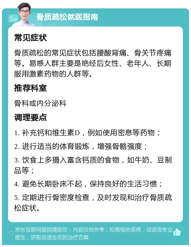 骨质疏松就医指南 常见症状 骨质疏松的常见症状包括腰酸背痛、骨关节疼痛等。易感人群主要是绝经后女性、老年人、长期服用激素药物的人群等。 推荐科室 骨科或内分泌科 调理要点 1. 补充钙和维生素D，例如使用密息等药物； 2. 进行适当的体育锻炼，增强骨骼强度； 3. 饮食上多摄入富含钙质的食物，如牛奶、豆制品等； 4. 避免长期卧床不起，保持良好的生活习惯； 5. 定期进行骨密度检查，及时发现和治疗骨质疏松症状。