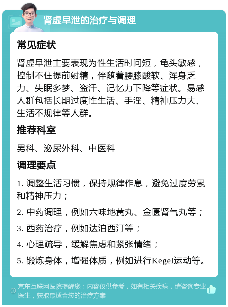 肾虚早泄的治疗与调理 常见症状 肾虚早泄主要表现为性生活时间短，龟头敏感，控制不住提前射精，伴随着腰膝酸软、浑身乏力、失眠多梦、盗汗、记忆力下降等症状。易感人群包括长期过度性生活、手淫、精神压力大、生活不规律等人群。 推荐科室 男科、泌尿外科、中医科 调理要点 1. 调整生活习惯，保持规律作息，避免过度劳累和精神压力； 2. 中药调理，例如六味地黄丸、金匮肾气丸等； 3. 西药治疗，例如达泊西汀等； 4. 心理疏导，缓解焦虑和紧张情绪； 5. 锻炼身体，增强体质，例如进行Kegel运动等。