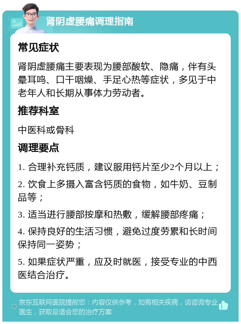 肾阴虚腰痛调理指南 常见症状 肾阴虚腰痛主要表现为腰部酸软、隐痛，伴有头晕耳鸣、口干咽燥、手足心热等症状，多见于中老年人和长期从事体力劳动者。 推荐科室 中医科或骨科 调理要点 1. 合理补充钙质，建议服用钙片至少2个月以上； 2. 饮食上多摄入富含钙质的食物，如牛奶、豆制品等； 3. 适当进行腰部按摩和热敷，缓解腰部疼痛； 4. 保持良好的生活习惯，避免过度劳累和长时间保持同一姿势； 5. 如果症状严重，应及时就医，接受专业的中西医结合治疗。