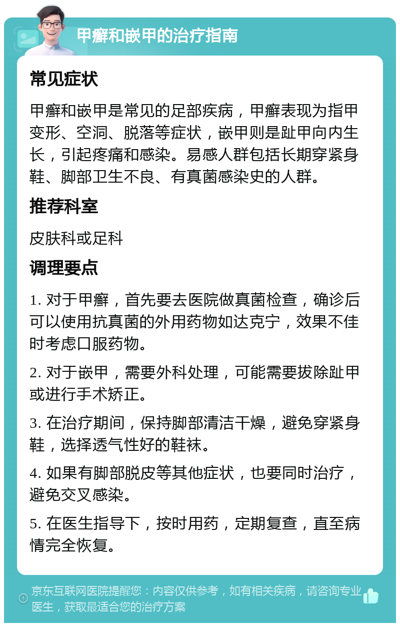 甲癣和嵌甲的治疗指南 常见症状 甲癣和嵌甲是常见的足部疾病，甲癣表现为指甲变形、空洞、脱落等症状，嵌甲则是趾甲向内生长，引起疼痛和感染。易感人群包括长期穿紧身鞋、脚部卫生不良、有真菌感染史的人群。 推荐科室 皮肤科或足科 调理要点 1. 对于甲癣，首先要去医院做真菌检查，确诊后可以使用抗真菌的外用药物如达克宁，效果不佳时考虑口服药物。 2. 对于嵌甲，需要外科处理，可能需要拔除趾甲或进行手术矫正。 3. 在治疗期间，保持脚部清洁干燥，避免穿紧身鞋，选择透气性好的鞋袜。 4. 如果有脚部脱皮等其他症状，也要同时治疗，避免交叉感染。 5. 在医生指导下，按时用药，定期复查，直至病情完全恢复。