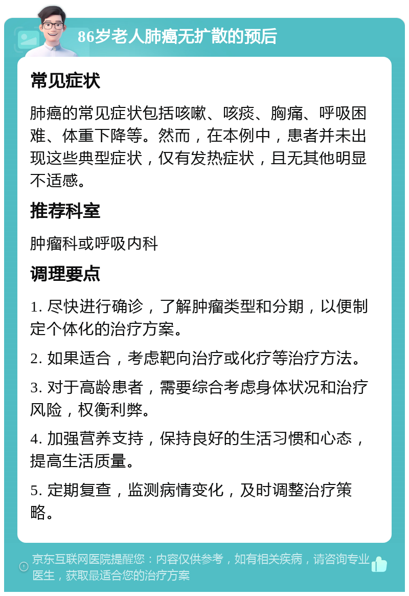 86岁老人肺癌无扩散的预后 常见症状 肺癌的常见症状包括咳嗽、咳痰、胸痛、呼吸困难、体重下降等。然而，在本例中，患者并未出现这些典型症状，仅有发热症状，且无其他明显不适感。 推荐科室 肿瘤科或呼吸内科 调理要点 1. 尽快进行确诊，了解肿瘤类型和分期，以便制定个体化的治疗方案。 2. 如果适合，考虑靶向治疗或化疗等治疗方法。 3. 对于高龄患者，需要综合考虑身体状况和治疗风险，权衡利弊。 4. 加强营养支持，保持良好的生活习惯和心态，提高生活质量。 5. 定期复查，监测病情变化，及时调整治疗策略。