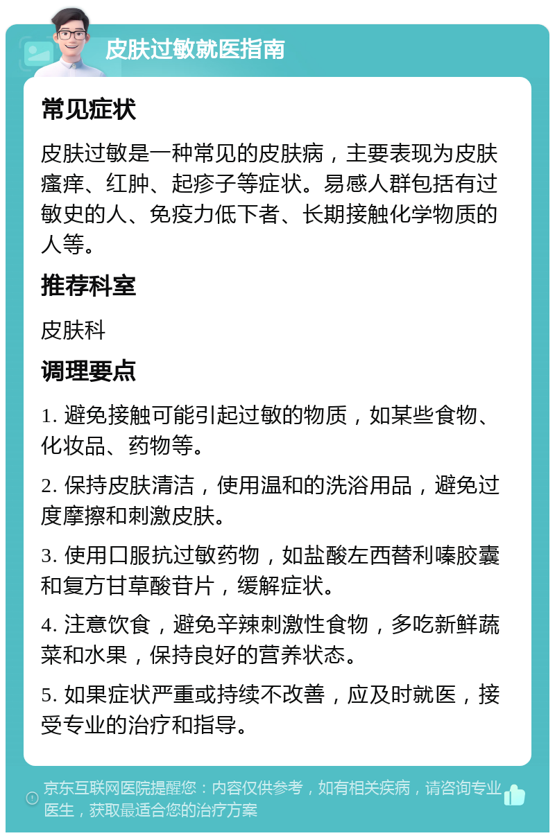 皮肤过敏就医指南 常见症状 皮肤过敏是一种常见的皮肤病，主要表现为皮肤瘙痒、红肿、起疹子等症状。易感人群包括有过敏史的人、免疫力低下者、长期接触化学物质的人等。 推荐科室 皮肤科 调理要点 1. 避免接触可能引起过敏的物质，如某些食物、化妆品、药物等。 2. 保持皮肤清洁，使用温和的洗浴用品，避免过度摩擦和刺激皮肤。 3. 使用口服抗过敏药物，如盐酸左西替利嗪胶囊和复方甘草酸苷片，缓解症状。 4. 注意饮食，避免辛辣刺激性食物，多吃新鲜蔬菜和水果，保持良好的营养状态。 5. 如果症状严重或持续不改善，应及时就医，接受专业的治疗和指导。