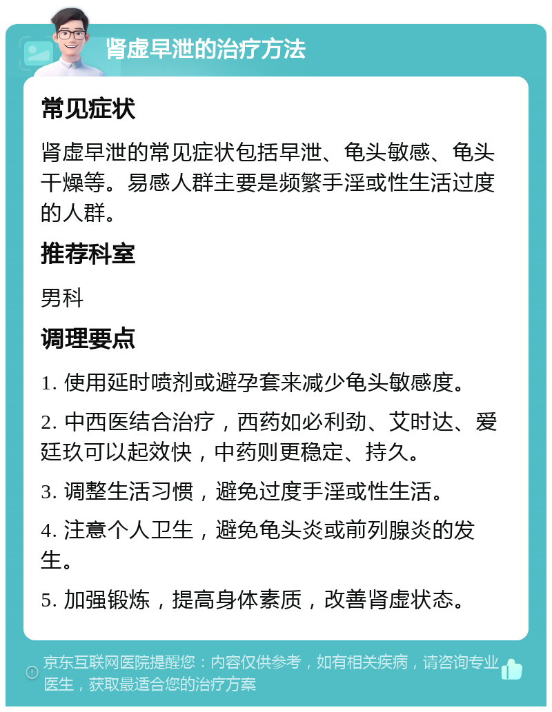 肾虚早泄的治疗方法 常见症状 肾虚早泄的常见症状包括早泄、龟头敏感、龟头干燥等。易感人群主要是频繁手淫或性生活过度的人群。 推荐科室 男科 调理要点 1. 使用延时喷剂或避孕套来减少龟头敏感度。 2. 中西医结合治疗，西药如必利劲、艾时达、爱廷玖可以起效快，中药则更稳定、持久。 3. 调整生活习惯，避免过度手淫或性生活。 4. 注意个人卫生，避免龟头炎或前列腺炎的发生。 5. 加强锻炼，提高身体素质，改善肾虚状态。