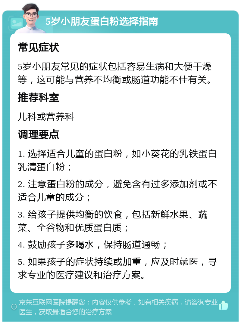 5岁小朋友蛋白粉选择指南 常见症状 5岁小朋友常见的症状包括容易生病和大便干燥等，这可能与营养不均衡或肠道功能不佳有关。 推荐科室 儿科或营养科 调理要点 1. 选择适合儿童的蛋白粉，如小葵花的乳铁蛋白乳清蛋白粉； 2. 注意蛋白粉的成分，避免含有过多添加剂或不适合儿童的成分； 3. 给孩子提供均衡的饮食，包括新鲜水果、蔬菜、全谷物和优质蛋白质； 4. 鼓励孩子多喝水，保持肠道通畅； 5. 如果孩子的症状持续或加重，应及时就医，寻求专业的医疗建议和治疗方案。