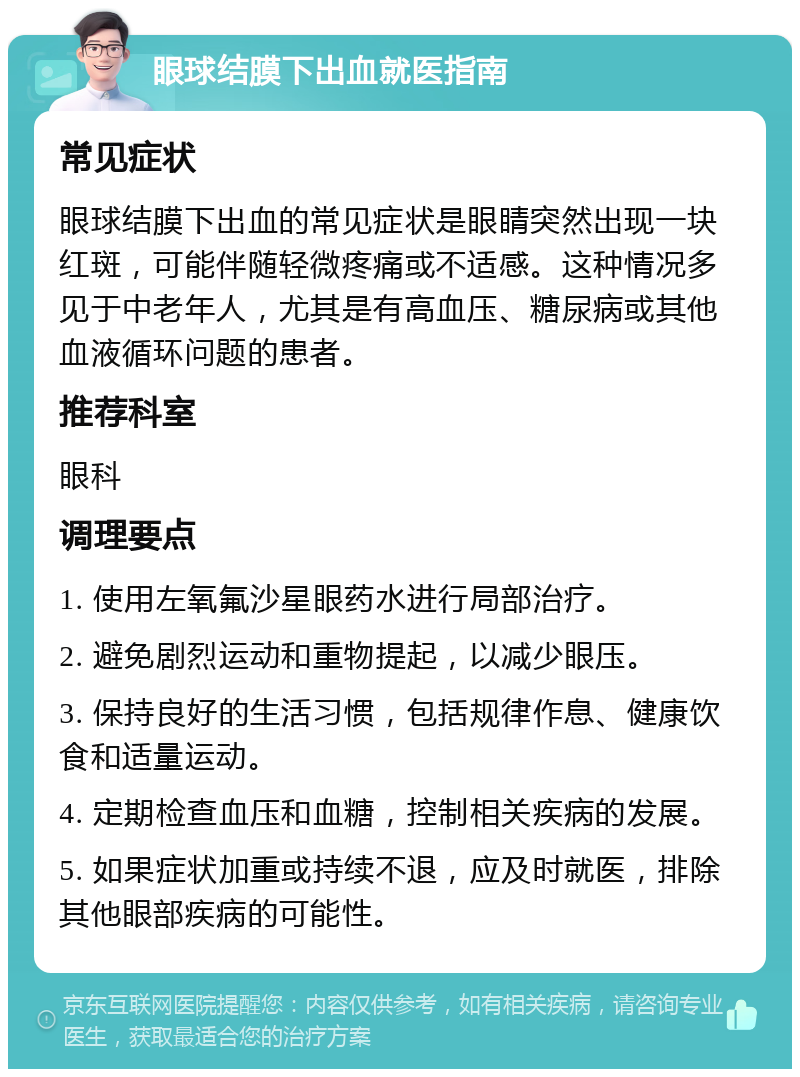 眼球结膜下出血就医指南 常见症状 眼球结膜下出血的常见症状是眼睛突然出现一块红斑，可能伴随轻微疼痛或不适感。这种情况多见于中老年人，尤其是有高血压、糖尿病或其他血液循环问题的患者。 推荐科室 眼科 调理要点 1. 使用左氧氟沙星眼药水进行局部治疗。 2. 避免剧烈运动和重物提起，以减少眼压。 3. 保持良好的生活习惯，包括规律作息、健康饮食和适量运动。 4. 定期检查血压和血糖，控制相关疾病的发展。 5. 如果症状加重或持续不退，应及时就医，排除其他眼部疾病的可能性。