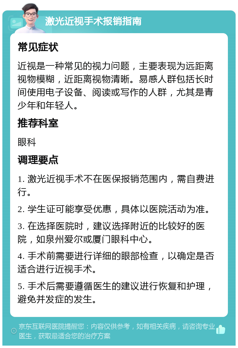 激光近视手术报销指南 常见症状 近视是一种常见的视力问题，主要表现为远距离视物模糊，近距离视物清晰。易感人群包括长时间使用电子设备、阅读或写作的人群，尤其是青少年和年轻人。 推荐科室 眼科 调理要点 1. 激光近视手术不在医保报销范围内，需自费进行。 2. 学生证可能享受优惠，具体以医院活动为准。 3. 在选择医院时，建议选择附近的比较好的医院，如泉州爱尔或厦门眼科中心。 4. 手术前需要进行详细的眼部检查，以确定是否适合进行近视手术。 5. 手术后需要遵循医生的建议进行恢复和护理，避免并发症的发生。