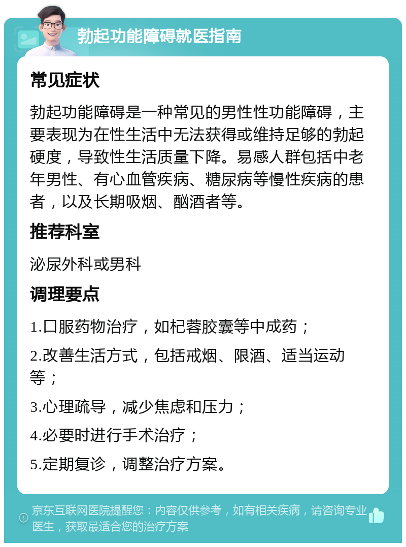 勃起功能障碍就医指南 常见症状 勃起功能障碍是一种常见的男性性功能障碍，主要表现为在性生活中无法获得或维持足够的勃起硬度，导致性生活质量下降。易感人群包括中老年男性、有心血管疾病、糖尿病等慢性疾病的患者，以及长期吸烟、酗酒者等。 推荐科室 泌尿外科或男科 调理要点 1.口服药物治疗，如杞蓉胶囊等中成药； 2.改善生活方式，包括戒烟、限酒、适当运动等； 3.心理疏导，减少焦虑和压力； 4.必要时进行手术治疗； 5.定期复诊，调整治疗方案。