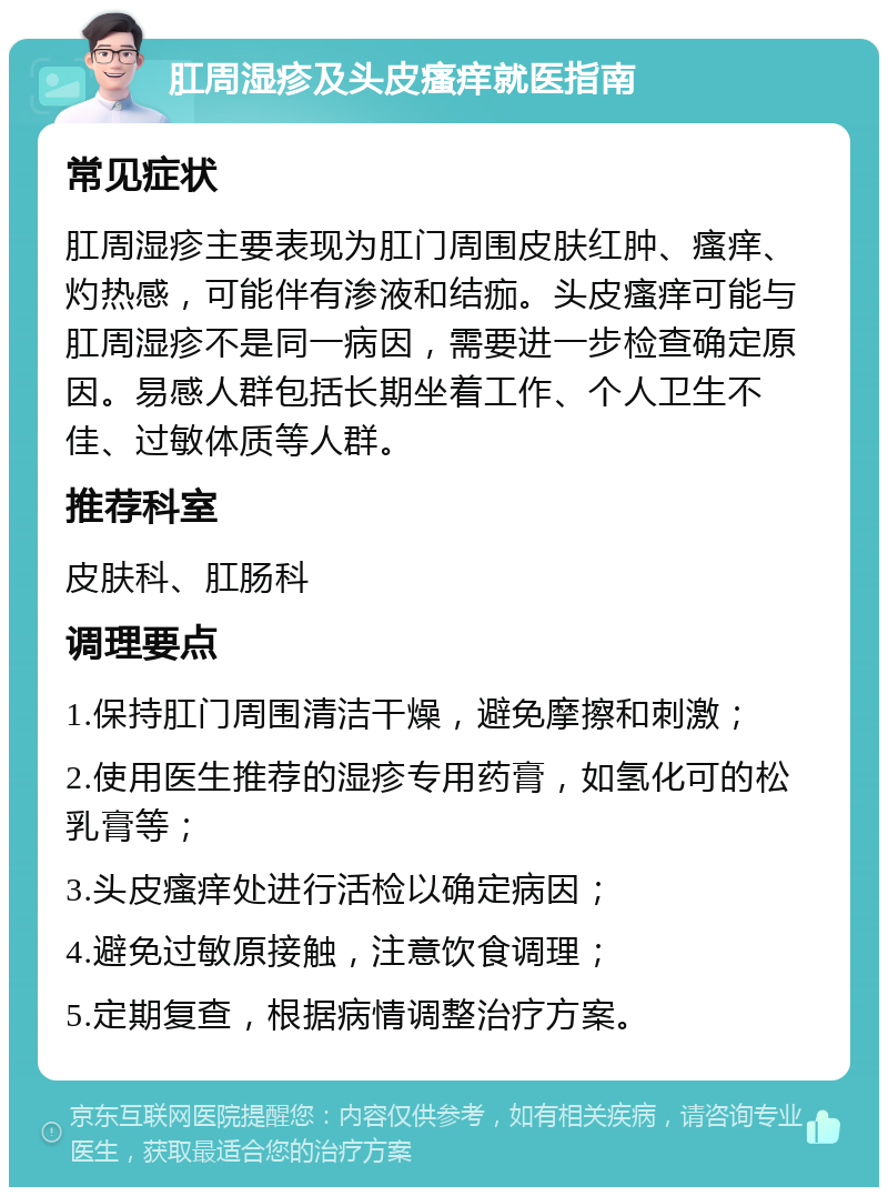 肛周湿疹及头皮瘙痒就医指南 常见症状 肛周湿疹主要表现为肛门周围皮肤红肿、瘙痒、灼热感，可能伴有渗液和结痂。头皮瘙痒可能与肛周湿疹不是同一病因，需要进一步检查确定原因。易感人群包括长期坐着工作、个人卫生不佳、过敏体质等人群。 推荐科室 皮肤科、肛肠科 调理要点 1.保持肛门周围清洁干燥，避免摩擦和刺激； 2.使用医生推荐的湿疹专用药膏，如氢化可的松乳膏等； 3.头皮瘙痒处进行活检以确定病因； 4.避免过敏原接触，注意饮食调理； 5.定期复查，根据病情调整治疗方案。