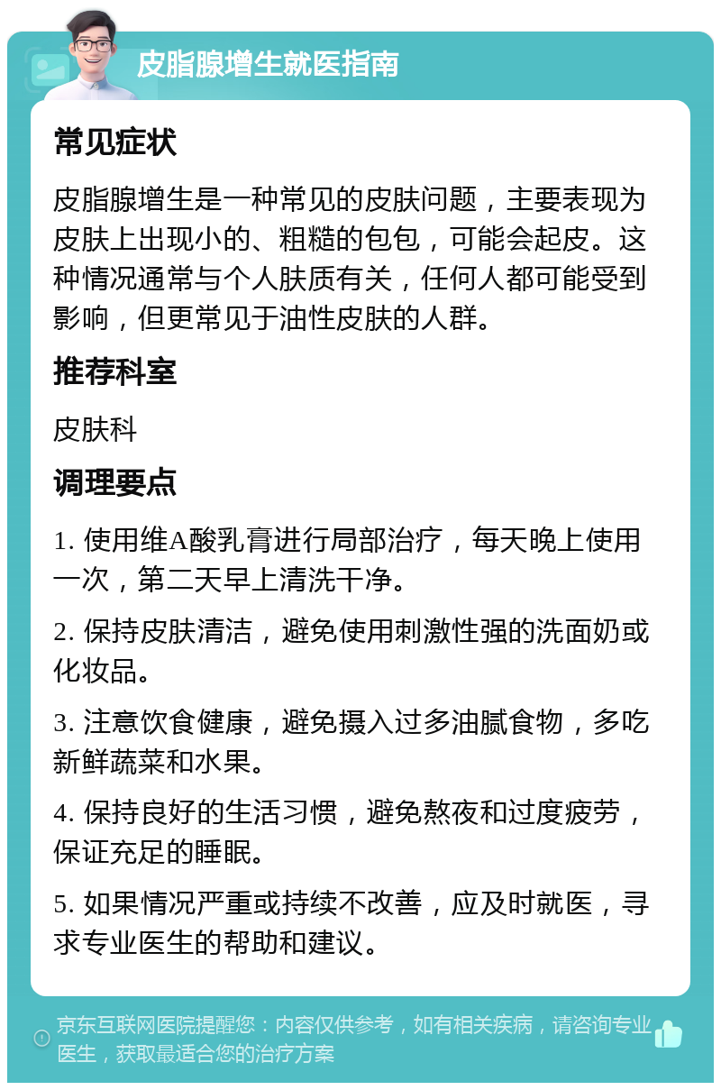 皮脂腺增生就医指南 常见症状 皮脂腺增生是一种常见的皮肤问题，主要表现为皮肤上出现小的、粗糙的包包，可能会起皮。这种情况通常与个人肤质有关，任何人都可能受到影响，但更常见于油性皮肤的人群。 推荐科室 皮肤科 调理要点 1. 使用维A酸乳膏进行局部治疗，每天晚上使用一次，第二天早上清洗干净。 2. 保持皮肤清洁，避免使用刺激性强的洗面奶或化妆品。 3. 注意饮食健康，避免摄入过多油腻食物，多吃新鲜蔬菜和水果。 4. 保持良好的生活习惯，避免熬夜和过度疲劳，保证充足的睡眠。 5. 如果情况严重或持续不改善，应及时就医，寻求专业医生的帮助和建议。