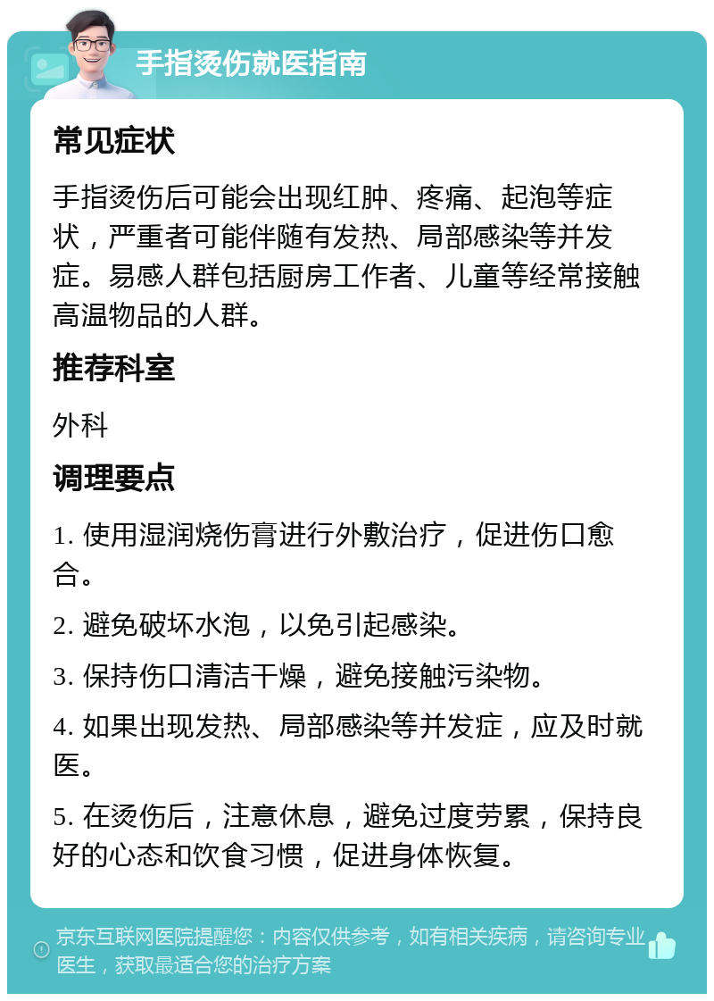 手指烫伤就医指南 常见症状 手指烫伤后可能会出现红肿、疼痛、起泡等症状，严重者可能伴随有发热、局部感染等并发症。易感人群包括厨房工作者、儿童等经常接触高温物品的人群。 推荐科室 外科 调理要点 1. 使用湿润烧伤膏进行外敷治疗，促进伤口愈合。 2. 避免破坏水泡，以免引起感染。 3. 保持伤口清洁干燥，避免接触污染物。 4. 如果出现发热、局部感染等并发症，应及时就医。 5. 在烫伤后，注意休息，避免过度劳累，保持良好的心态和饮食习惯，促进身体恢复。