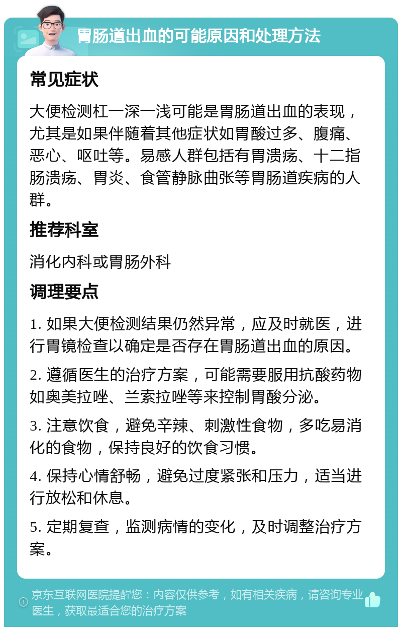 胃肠道出血的可能原因和处理方法 常见症状 大便检测杠一深一浅可能是胃肠道出血的表现，尤其是如果伴随着其他症状如胃酸过多、腹痛、恶心、呕吐等。易感人群包括有胃溃疡、十二指肠溃疡、胃炎、食管静脉曲张等胃肠道疾病的人群。 推荐科室 消化内科或胃肠外科 调理要点 1. 如果大便检测结果仍然异常，应及时就医，进行胃镜检查以确定是否存在胃肠道出血的原因。 2. 遵循医生的治疗方案，可能需要服用抗酸药物如奥美拉唑、兰索拉唑等来控制胃酸分泌。 3. 注意饮食，避免辛辣、刺激性食物，多吃易消化的食物，保持良好的饮食习惯。 4. 保持心情舒畅，避免过度紧张和压力，适当进行放松和休息。 5. 定期复查，监测病情的变化，及时调整治疗方案。