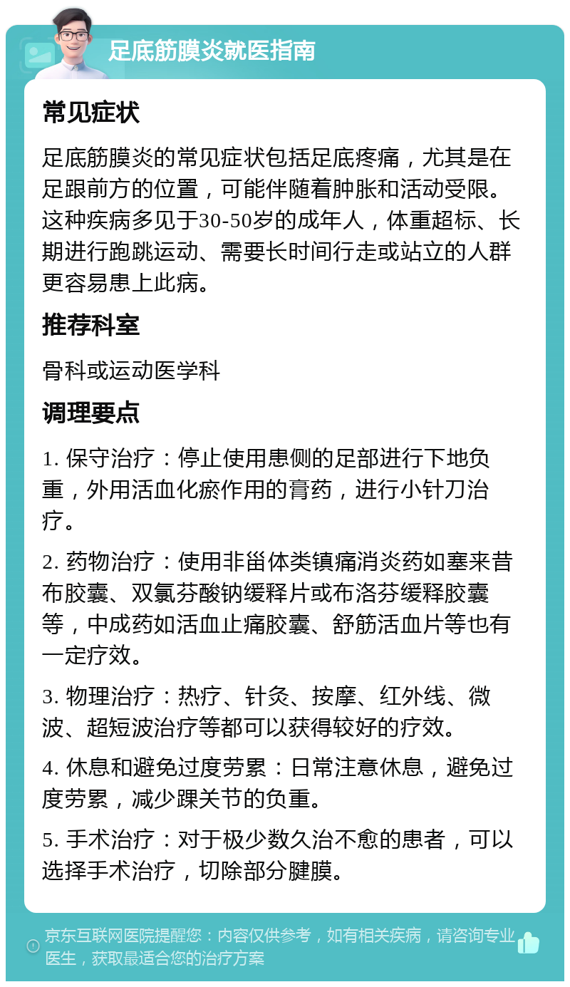 足底筋膜炎就医指南 常见症状 足底筋膜炎的常见症状包括足底疼痛，尤其是在足跟前方的位置，可能伴随着肿胀和活动受限。这种疾病多见于30-50岁的成年人，体重超标、长期进行跑跳运动、需要长时间行走或站立的人群更容易患上此病。 推荐科室 骨科或运动医学科 调理要点 1. 保守治疗：停止使用患侧的足部进行下地负重，外用活血化瘀作用的膏药，进行小针刀治疗。 2. 药物治疗：使用非甾体类镇痛消炎药如塞来昔布胶囊、双氯芬酸钠缓释片或布洛芬缓释胶囊等，中成药如活血止痛胶囊、舒筋活血片等也有一定疗效。 3. 物理治疗：热疗、针灸、按摩、红外线、微波、超短波治疗等都可以获得较好的疗效。 4. 休息和避免过度劳累：日常注意休息，避免过度劳累，减少踝关节的负重。 5. 手术治疗：对于极少数久治不愈的患者，可以选择手术治疗，切除部分腱膜。