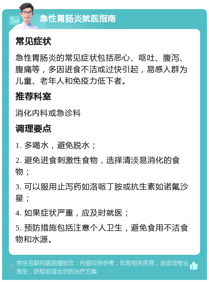 急性胃肠炎就医指南 常见症状 急性胃肠炎的常见症状包括恶心、呕吐、腹泻、腹痛等，多因进食不洁或过快引起，易感人群为儿童、老年人和免疫力低下者。 推荐科室 消化内科或急诊科 调理要点 1. 多喝水，避免脱水； 2. 避免进食刺激性食物，选择清淡易消化的食物； 3. 可以服用止泻药如洛哌丁胺或抗生素如诺氟沙星； 4. 如果症状严重，应及时就医； 5. 预防措施包括注意个人卫生，避免食用不洁食物和水源。