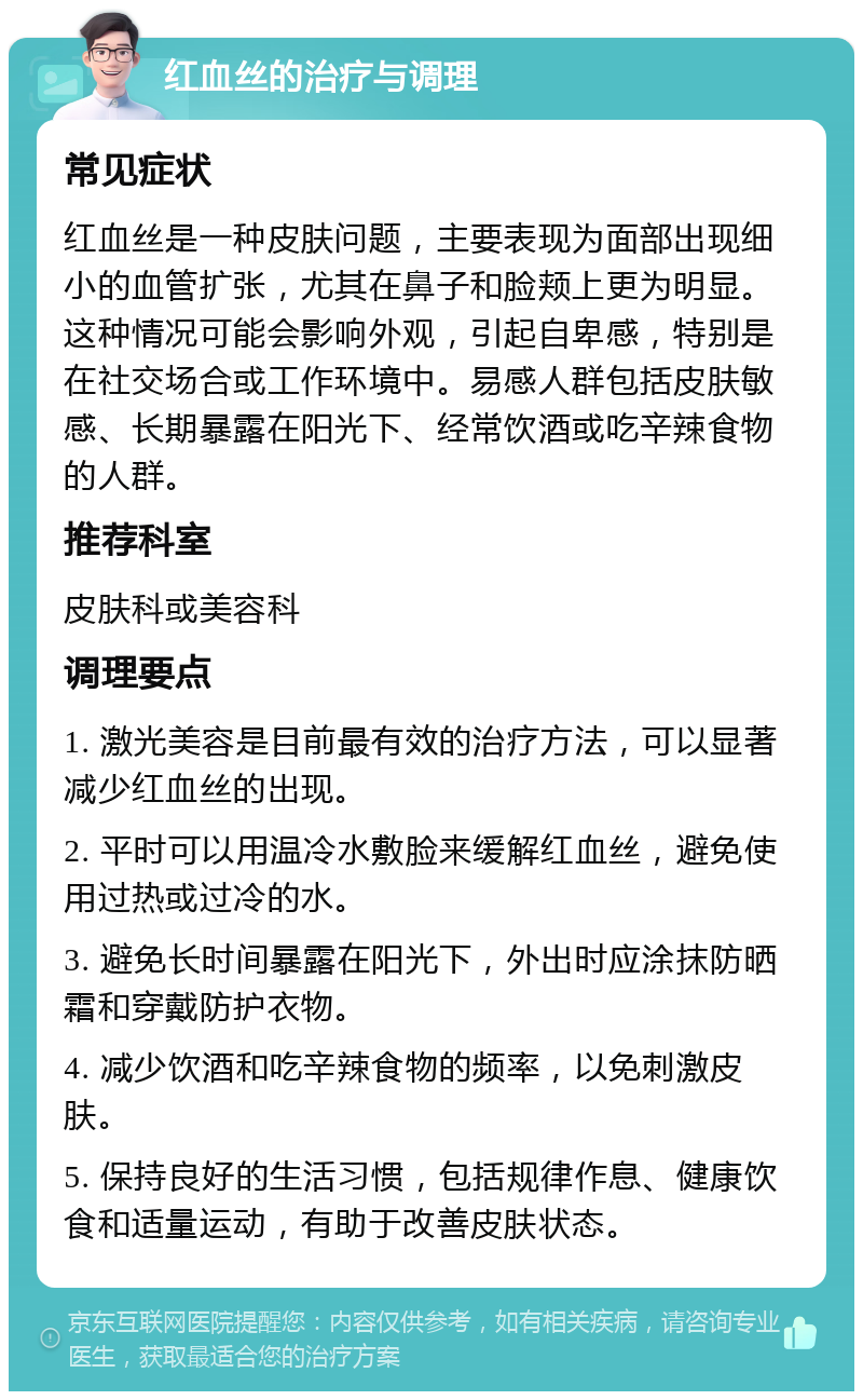 红血丝的治疗与调理 常见症状 红血丝是一种皮肤问题，主要表现为面部出现细小的血管扩张，尤其在鼻子和脸颊上更为明显。这种情况可能会影响外观，引起自卑感，特别是在社交场合或工作环境中。易感人群包括皮肤敏感、长期暴露在阳光下、经常饮酒或吃辛辣食物的人群。 推荐科室 皮肤科或美容科 调理要点 1. 激光美容是目前最有效的治疗方法，可以显著减少红血丝的出现。 2. 平时可以用温冷水敷脸来缓解红血丝，避免使用过热或过冷的水。 3. 避免长时间暴露在阳光下，外出时应涂抹防晒霜和穿戴防护衣物。 4. 减少饮酒和吃辛辣食物的频率，以免刺激皮肤。 5. 保持良好的生活习惯，包括规律作息、健康饮食和适量运动，有助于改善皮肤状态。