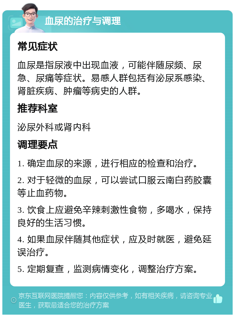 血尿的治疗与调理 常见症状 血尿是指尿液中出现血液，可能伴随尿频、尿急、尿痛等症状。易感人群包括有泌尿系感染、肾脏疾病、肿瘤等病史的人群。 推荐科室 泌尿外科或肾内科 调理要点 1. 确定血尿的来源，进行相应的检查和治疗。 2. 对于轻微的血尿，可以尝试口服云南白药胶囊等止血药物。 3. 饮食上应避免辛辣刺激性食物，多喝水，保持良好的生活习惯。 4. 如果血尿伴随其他症状，应及时就医，避免延误治疗。 5. 定期复查，监测病情变化，调整治疗方案。