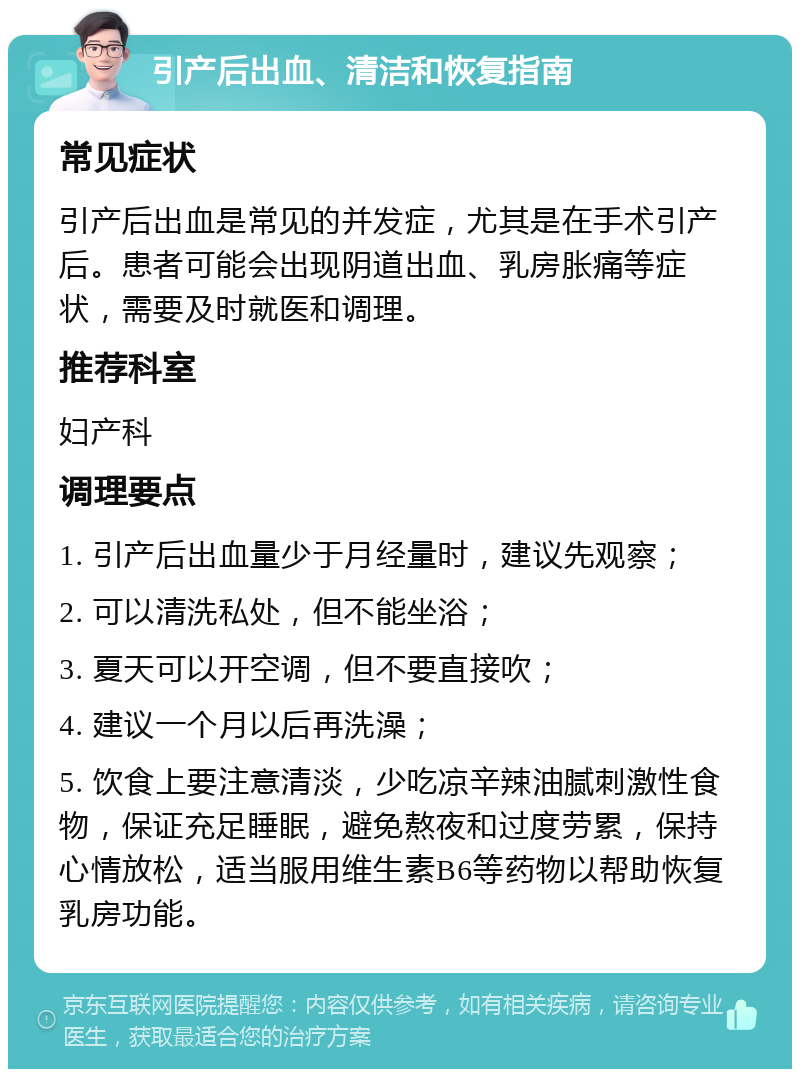 引产后出血、清洁和恢复指南 常见症状 引产后出血是常见的并发症，尤其是在手术引产后。患者可能会出现阴道出血、乳房胀痛等症状，需要及时就医和调理。 推荐科室 妇产科 调理要点 1. 引产后出血量少于月经量时，建议先观察； 2. 可以清洗私处，但不能坐浴； 3. 夏天可以开空调，但不要直接吹； 4. 建议一个月以后再洗澡； 5. 饮食上要注意清淡，少吃凉辛辣油腻刺激性食物，保证充足睡眠，避免熬夜和过度劳累，保持心情放松，适当服用维生素B6等药物以帮助恢复乳房功能。