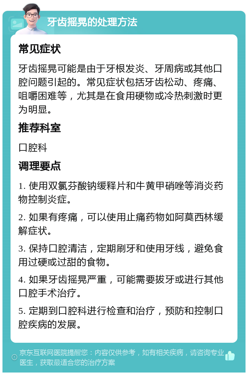 牙齿摇晃的处理方法 常见症状 牙齿摇晃可能是由于牙根发炎、牙周病或其他口腔问题引起的。常见症状包括牙齿松动、疼痛、咀嚼困难等，尤其是在食用硬物或冷热刺激时更为明显。 推荐科室 口腔科 调理要点 1. 使用双氯芬酸钠缓释片和牛黄甲硝唑等消炎药物控制炎症。 2. 如果有疼痛，可以使用止痛药物如阿莫西林缓解症状。 3. 保持口腔清洁，定期刷牙和使用牙线，避免食用过硬或过甜的食物。 4. 如果牙齿摇晃严重，可能需要拔牙或进行其他口腔手术治疗。 5. 定期到口腔科进行检查和治疗，预防和控制口腔疾病的发展。