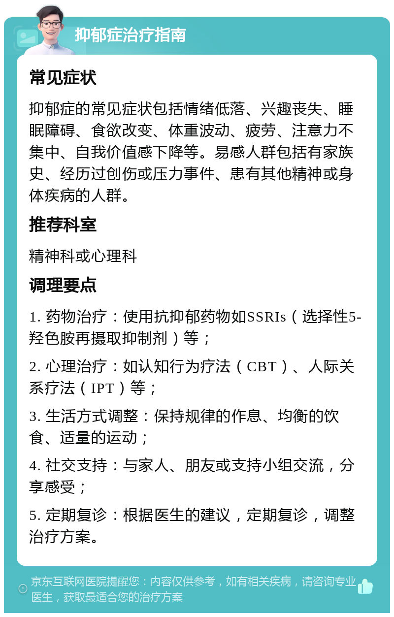 抑郁症治疗指南 常见症状 抑郁症的常见症状包括情绪低落、兴趣丧失、睡眠障碍、食欲改变、体重波动、疲劳、注意力不集中、自我价值感下降等。易感人群包括有家族史、经历过创伤或压力事件、患有其他精神或身体疾病的人群。 推荐科室 精神科或心理科 调理要点 1. 药物治疗：使用抗抑郁药物如SSRIs（选择性5-羟色胺再摄取抑制剂）等； 2. 心理治疗：如认知行为疗法（CBT）、人际关系疗法（IPT）等； 3. 生活方式调整：保持规律的作息、均衡的饮食、适量的运动； 4. 社交支持：与家人、朋友或支持小组交流，分享感受； 5. 定期复诊：根据医生的建议，定期复诊，调整治疗方案。