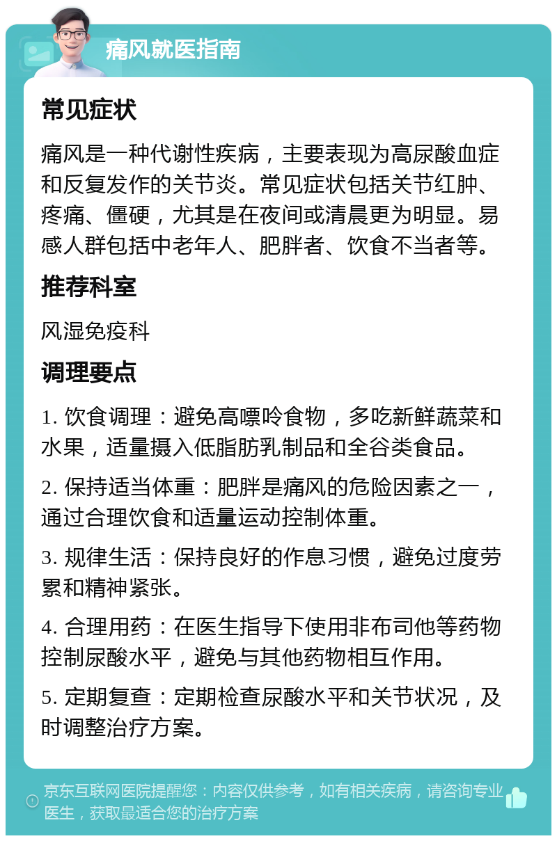 痛风就医指南 常见症状 痛风是一种代谢性疾病，主要表现为高尿酸血症和反复发作的关节炎。常见症状包括关节红肿、疼痛、僵硬，尤其是在夜间或清晨更为明显。易感人群包括中老年人、肥胖者、饮食不当者等。 推荐科室 风湿免疫科 调理要点 1. 饮食调理：避免高嘌呤食物，多吃新鲜蔬菜和水果，适量摄入低脂肪乳制品和全谷类食品。 2. 保持适当体重：肥胖是痛风的危险因素之一，通过合理饮食和适量运动控制体重。 3. 规律生活：保持良好的作息习惯，避免过度劳累和精神紧张。 4. 合理用药：在医生指导下使用非布司他等药物控制尿酸水平，避免与其他药物相互作用。 5. 定期复查：定期检查尿酸水平和关节状况，及时调整治疗方案。