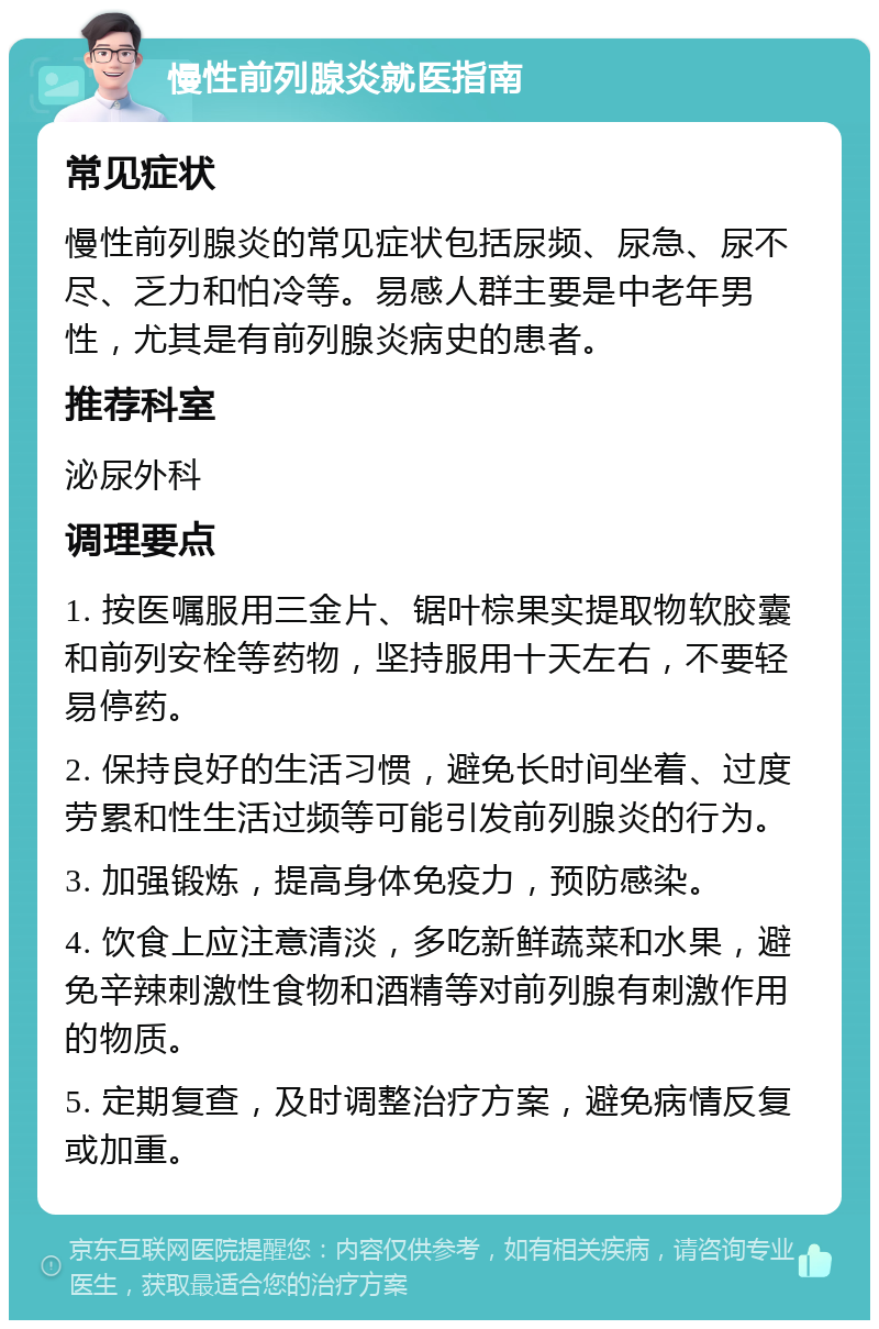 慢性前列腺炎就医指南 常见症状 慢性前列腺炎的常见症状包括尿频、尿急、尿不尽、乏力和怕冷等。易感人群主要是中老年男性，尤其是有前列腺炎病史的患者。 推荐科室 泌尿外科 调理要点 1. 按医嘱服用三金片、锯叶棕果实提取物软胶囊和前列安栓等药物，坚持服用十天左右，不要轻易停药。 2. 保持良好的生活习惯，避免长时间坐着、过度劳累和性生活过频等可能引发前列腺炎的行为。 3. 加强锻炼，提高身体免疫力，预防感染。 4. 饮食上应注意清淡，多吃新鲜蔬菜和水果，避免辛辣刺激性食物和酒精等对前列腺有刺激作用的物质。 5. 定期复查，及时调整治疗方案，避免病情反复或加重。