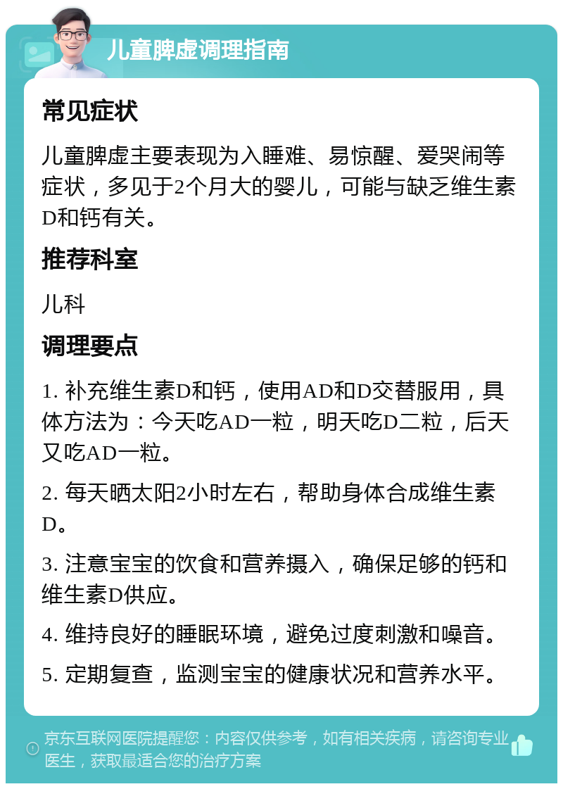 儿童脾虚调理指南 常见症状 儿童脾虚主要表现为入睡难、易惊醒、爱哭闹等症状，多见于2个月大的婴儿，可能与缺乏维生素D和钙有关。 推荐科室 儿科 调理要点 1. 补充维生素D和钙，使用AD和D交替服用，具体方法为：今天吃AD一粒，明天吃D二粒，后天又吃AD一粒。 2. 每天晒太阳2小时左右，帮助身体合成维生素D。 3. 注意宝宝的饮食和营养摄入，确保足够的钙和维生素D供应。 4. 维持良好的睡眠环境，避免过度刺激和噪音。 5. 定期复查，监测宝宝的健康状况和营养水平。