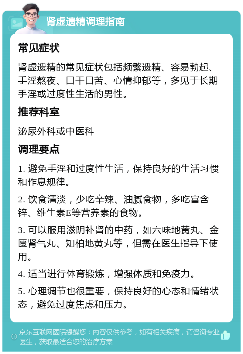 肾虚遗精调理指南 常见症状 肾虚遗精的常见症状包括频繁遗精、容易勃起、手淫熬夜、口干口苦、心情抑郁等，多见于长期手淫或过度性生活的男性。 推荐科室 泌尿外科或中医科 调理要点 1. 避免手淫和过度性生活，保持良好的生活习惯和作息规律。 2. 饮食清淡，少吃辛辣、油腻食物，多吃富含锌、维生素E等营养素的食物。 3. 可以服用滋阴补肾的中药，如六味地黄丸、金匮肾气丸、知柏地黄丸等，但需在医生指导下使用。 4. 适当进行体育锻炼，增强体质和免疫力。 5. 心理调节也很重要，保持良好的心态和情绪状态，避免过度焦虑和压力。