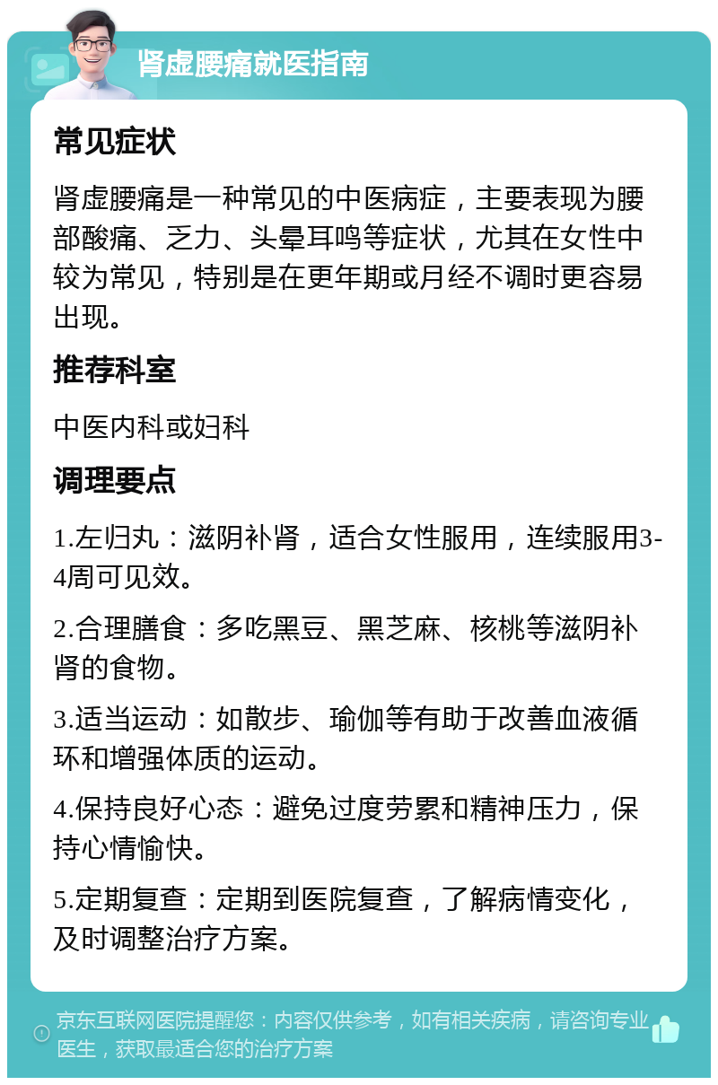 肾虚腰痛就医指南 常见症状 肾虚腰痛是一种常见的中医病症，主要表现为腰部酸痛、乏力、头晕耳鸣等症状，尤其在女性中较为常见，特别是在更年期或月经不调时更容易出现。 推荐科室 中医内科或妇科 调理要点 1.左归丸：滋阴补肾，适合女性服用，连续服用3-4周可见效。 2.合理膳食：多吃黑豆、黑芝麻、核桃等滋阴补肾的食物。 3.适当运动：如散步、瑜伽等有助于改善血液循环和增强体质的运动。 4.保持良好心态：避免过度劳累和精神压力，保持心情愉快。 5.定期复查：定期到医院复查，了解病情变化，及时调整治疗方案。