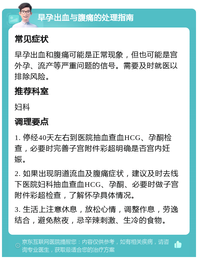 早孕出血与腹痛的处理指南 常见症状 早孕出血和腹痛可能是正常现象，但也可能是宫外孕、流产等严重问题的信号。需要及时就医以排除风险。 推荐科室 妇科 调理要点 1. 停经40天左右到医院抽血查血HCG、孕酮检查，必要时完善子宫附件彩超明确是否宫内妊娠。 2. 如果出现阴道流血及腹痛症状，建议及时去线下医院妇科抽血查血HCG、孕酮、必要时做子宫附件彩超检查，了解怀孕具体情况。 3. 生活上注意休息，放松心情，调整作息，劳逸结合，避免熬夜，忌辛辣刺激、生冷的食物。