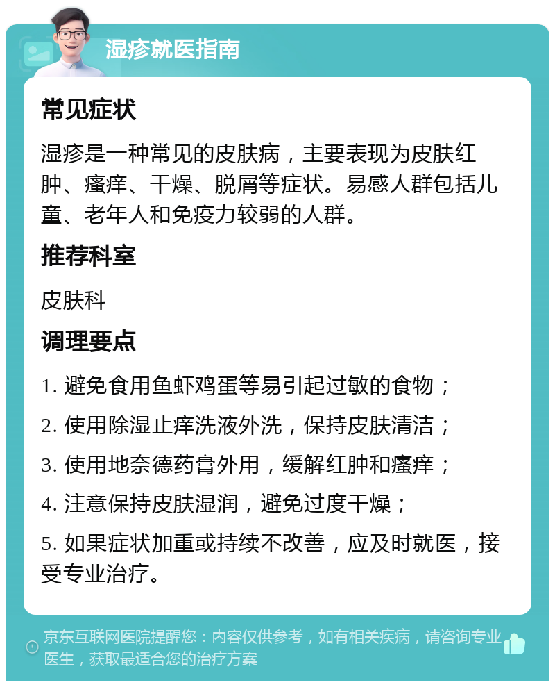 湿疹就医指南 常见症状 湿疹是一种常见的皮肤病，主要表现为皮肤红肿、瘙痒、干燥、脱屑等症状。易感人群包括儿童、老年人和免疫力较弱的人群。 推荐科室 皮肤科 调理要点 1. 避免食用鱼虾鸡蛋等易引起过敏的食物； 2. 使用除湿止痒洗液外洗，保持皮肤清洁； 3. 使用地奈德药膏外用，缓解红肿和瘙痒； 4. 注意保持皮肤湿润，避免过度干燥； 5. 如果症状加重或持续不改善，应及时就医，接受专业治疗。