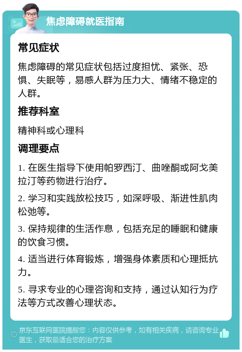 焦虑障碍就医指南 常见症状 焦虑障碍的常见症状包括过度担忧、紧张、恐惧、失眠等，易感人群为压力大、情绪不稳定的人群。 推荐科室 精神科或心理科 调理要点 1. 在医生指导下使用帕罗西汀、曲唑酮或阿戈美拉汀等药物进行治疗。 2. 学习和实践放松技巧，如深呼吸、渐进性肌肉松弛等。 3. 保持规律的生活作息，包括充足的睡眠和健康的饮食习惯。 4. 适当进行体育锻炼，增强身体素质和心理抵抗力。 5. 寻求专业的心理咨询和支持，通过认知行为疗法等方式改善心理状态。