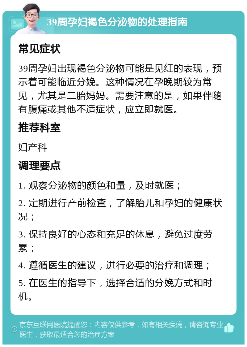 39周孕妇褐色分泌物的处理指南 常见症状 39周孕妇出现褐色分泌物可能是见红的表现，预示着可能临近分娩。这种情况在孕晚期较为常见，尤其是二胎妈妈。需要注意的是，如果伴随有腹痛或其他不适症状，应立即就医。 推荐科室 妇产科 调理要点 1. 观察分泌物的颜色和量，及时就医； 2. 定期进行产前检查，了解胎儿和孕妇的健康状况； 3. 保持良好的心态和充足的休息，避免过度劳累； 4. 遵循医生的建议，进行必要的治疗和调理； 5. 在医生的指导下，选择合适的分娩方式和时机。