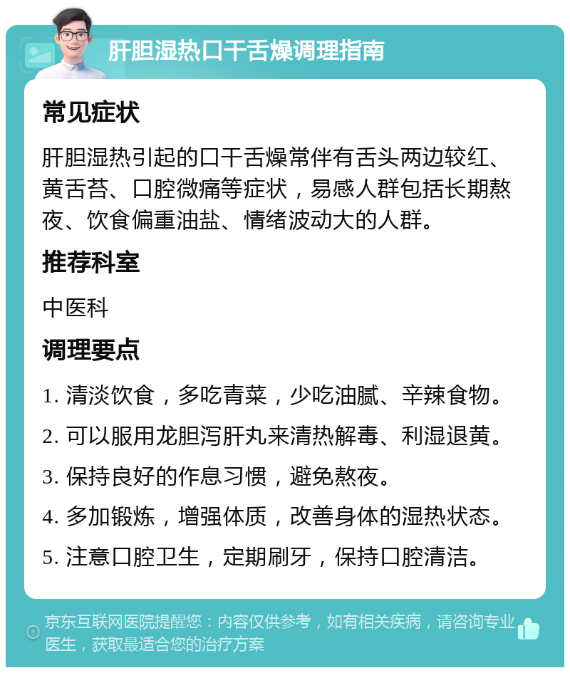 肝胆湿热口干舌燥调理指南 常见症状 肝胆湿热引起的口干舌燥常伴有舌头两边较红、黄舌苔、口腔微痛等症状，易感人群包括长期熬夜、饮食偏重油盐、情绪波动大的人群。 推荐科室 中医科 调理要点 1. 清淡饮食，多吃青菜，少吃油腻、辛辣食物。 2. 可以服用龙胆泻肝丸来清热解毒、利湿退黄。 3. 保持良好的作息习惯，避免熬夜。 4. 多加锻炼，增强体质，改善身体的湿热状态。 5. 注意口腔卫生，定期刷牙，保持口腔清洁。