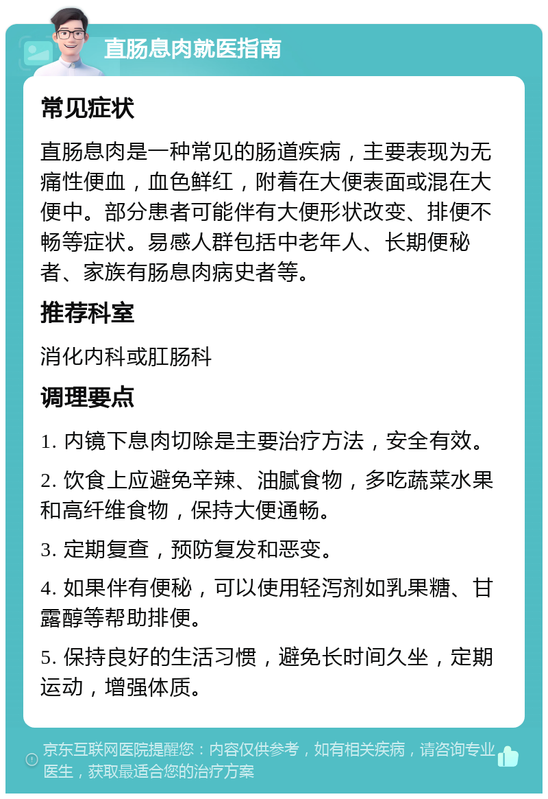 直肠息肉就医指南 常见症状 直肠息肉是一种常见的肠道疾病，主要表现为无痛性便血，血色鲜红，附着在大便表面或混在大便中。部分患者可能伴有大便形状改变、排便不畅等症状。易感人群包括中老年人、长期便秘者、家族有肠息肉病史者等。 推荐科室 消化内科或肛肠科 调理要点 1. 内镜下息肉切除是主要治疗方法，安全有效。 2. 饮食上应避免辛辣、油腻食物，多吃蔬菜水果和高纤维食物，保持大便通畅。 3. 定期复查，预防复发和恶变。 4. 如果伴有便秘，可以使用轻泻剂如乳果糖、甘露醇等帮助排便。 5. 保持良好的生活习惯，避免长时间久坐，定期运动，增强体质。