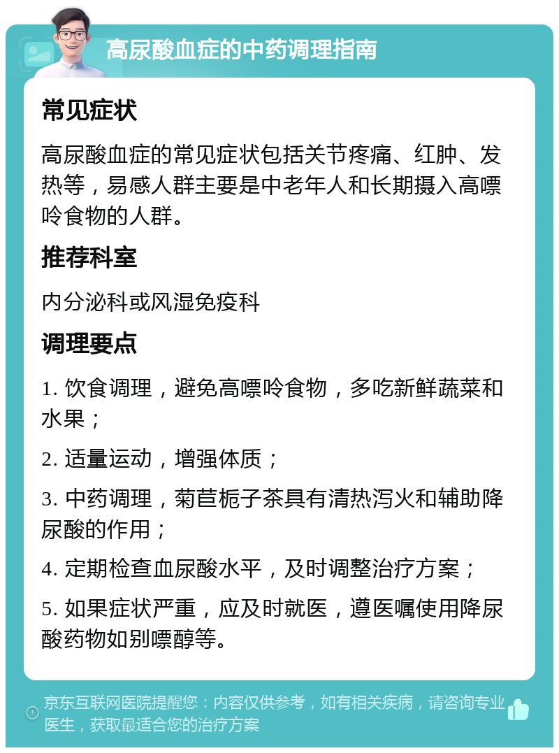 高尿酸血症的中药调理指南 常见症状 高尿酸血症的常见症状包括关节疼痛、红肿、发热等，易感人群主要是中老年人和长期摄入高嘌呤食物的人群。 推荐科室 内分泌科或风湿免疫科 调理要点 1. 饮食调理，避免高嘌呤食物，多吃新鲜蔬菜和水果； 2. 适量运动，增强体质； 3. 中药调理，菊苣栀子茶具有清热泻火和辅助降尿酸的作用； 4. 定期检查血尿酸水平，及时调整治疗方案； 5. 如果症状严重，应及时就医，遵医嘱使用降尿酸药物如别嘌醇等。