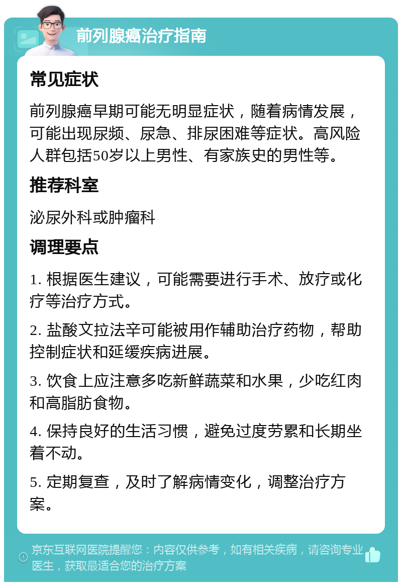 前列腺癌治疗指南 常见症状 前列腺癌早期可能无明显症状，随着病情发展，可能出现尿频、尿急、排尿困难等症状。高风险人群包括50岁以上男性、有家族史的男性等。 推荐科室 泌尿外科或肿瘤科 调理要点 1. 根据医生建议，可能需要进行手术、放疗或化疗等治疗方式。 2. 盐酸文拉法辛可能被用作辅助治疗药物，帮助控制症状和延缓疾病进展。 3. 饮食上应注意多吃新鲜蔬菜和水果，少吃红肉和高脂肪食物。 4. 保持良好的生活习惯，避免过度劳累和长期坐着不动。 5. 定期复查，及时了解病情变化，调整治疗方案。