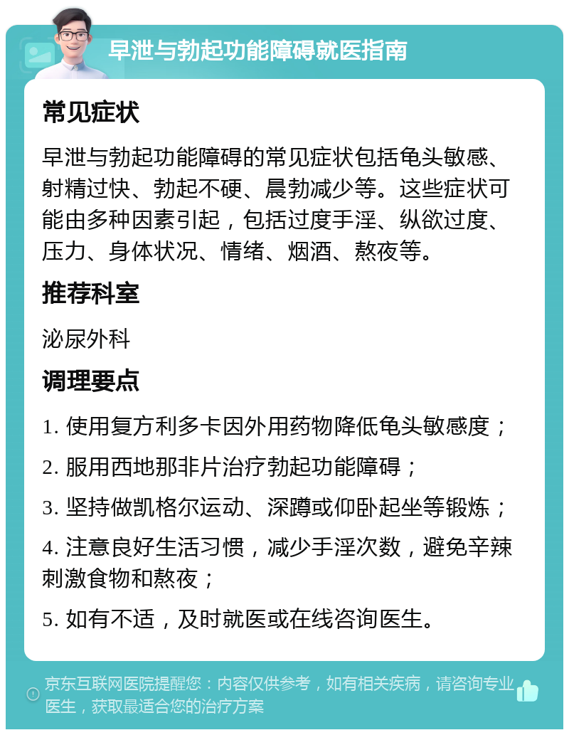 早泄与勃起功能障碍就医指南 常见症状 早泄与勃起功能障碍的常见症状包括龟头敏感、射精过快、勃起不硬、晨勃减少等。这些症状可能由多种因素引起，包括过度手淫、纵欲过度、压力、身体状况、情绪、烟酒、熬夜等。 推荐科室 泌尿外科 调理要点 1. 使用复方利多卡因外用药物降低龟头敏感度； 2. 服用西地那非片治疗勃起功能障碍； 3. 坚持做凯格尔运动、深蹲或仰卧起坐等锻炼； 4. 注意良好生活习惯，减少手淫次数，避免辛辣刺激食物和熬夜； 5. 如有不适，及时就医或在线咨询医生。