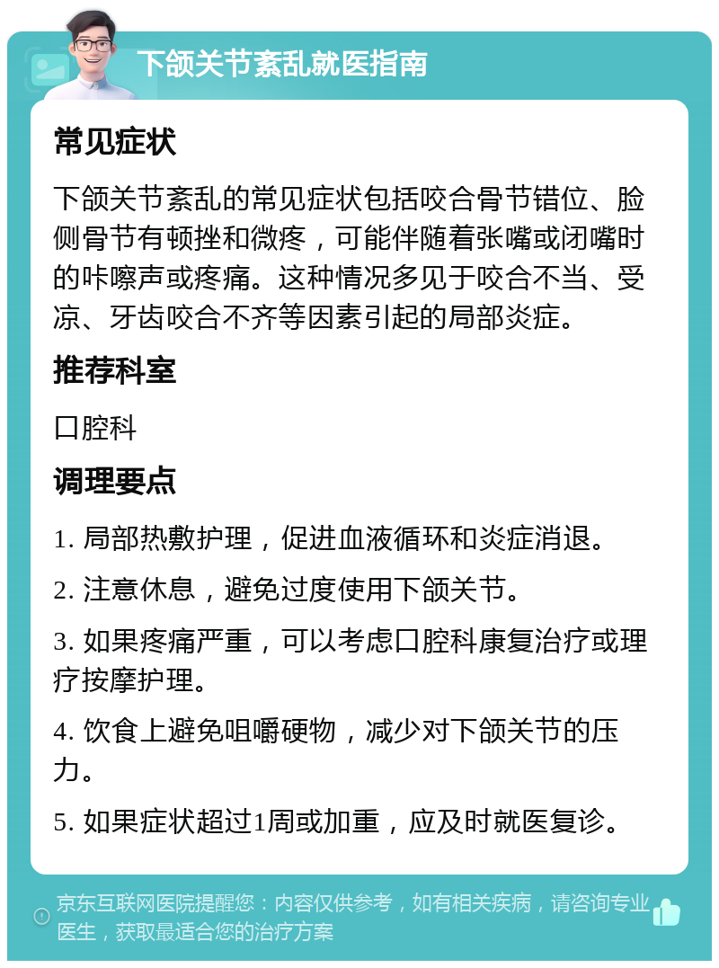 下颌关节紊乱就医指南 常见症状 下颌关节紊乱的常见症状包括咬合骨节错位、脸侧骨节有顿挫和微疼，可能伴随着张嘴或闭嘴时的咔嚓声或疼痛。这种情况多见于咬合不当、受凉、牙齿咬合不齐等因素引起的局部炎症。 推荐科室 口腔科 调理要点 1. 局部热敷护理，促进血液循环和炎症消退。 2. 注意休息，避免过度使用下颌关节。 3. 如果疼痛严重，可以考虑口腔科康复治疗或理疗按摩护理。 4. 饮食上避免咀嚼硬物，减少对下颌关节的压力。 5. 如果症状超过1周或加重，应及时就医复诊。