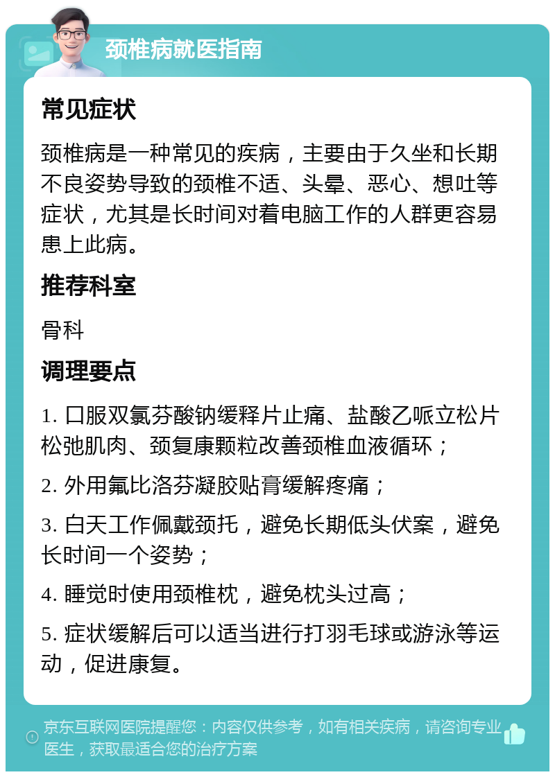 颈椎病就医指南 常见症状 颈椎病是一种常见的疾病，主要由于久坐和长期不良姿势导致的颈椎不适、头晕、恶心、想吐等症状，尤其是长时间对着电脑工作的人群更容易患上此病。 推荐科室 骨科 调理要点 1. 口服双氯芬酸钠缓释片止痛、盐酸乙哌立松片松弛肌肉、颈复康颗粒改善颈椎血液循环； 2. 外用氟比洛芬凝胶贴膏缓解疼痛； 3. 白天工作佩戴颈托，避免长期低头伏案，避免长时间一个姿势； 4. 睡觉时使用颈椎枕，避免枕头过高； 5. 症状缓解后可以适当进行打羽毛球或游泳等运动，促进康复。