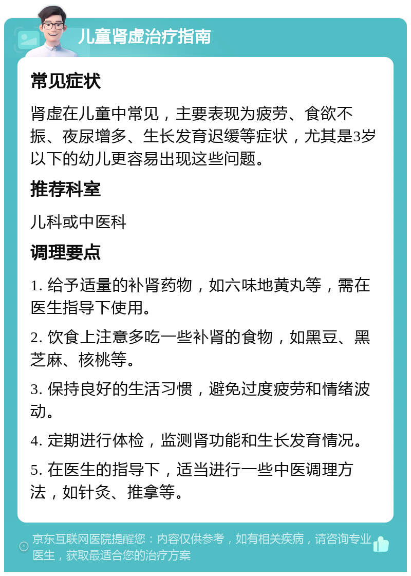 儿童肾虚治疗指南 常见症状 肾虚在儿童中常见，主要表现为疲劳、食欲不振、夜尿增多、生长发育迟缓等症状，尤其是3岁以下的幼儿更容易出现这些问题。 推荐科室 儿科或中医科 调理要点 1. 给予适量的补肾药物，如六味地黄丸等，需在医生指导下使用。 2. 饮食上注意多吃一些补肾的食物，如黑豆、黑芝麻、核桃等。 3. 保持良好的生活习惯，避免过度疲劳和情绪波动。 4. 定期进行体检，监测肾功能和生长发育情况。 5. 在医生的指导下，适当进行一些中医调理方法，如针灸、推拿等。