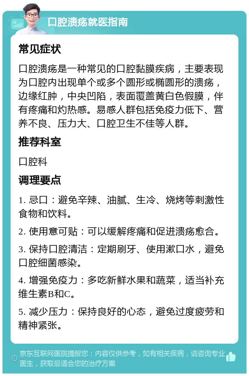 口腔溃疡就医指南 常见症状 口腔溃疡是一种常见的口腔黏膜疾病，主要表现为口腔内出现单个或多个圆形或椭圆形的溃疡，边缘红肿，中央凹陷，表面覆盖黄白色假膜，伴有疼痛和灼热感。易感人群包括免疫力低下、营养不良、压力大、口腔卫生不佳等人群。 推荐科室 口腔科 调理要点 1. 忌口：避免辛辣、油腻、生冷、烧烤等刺激性食物和饮料。 2. 使用意可贴：可以缓解疼痛和促进溃疡愈合。 3. 保持口腔清洁：定期刷牙、使用漱口水，避免口腔细菌感染。 4. 增强免疫力：多吃新鲜水果和蔬菜，适当补充维生素B和C。 5. 减少压力：保持良好的心态，避免过度疲劳和精神紧张。