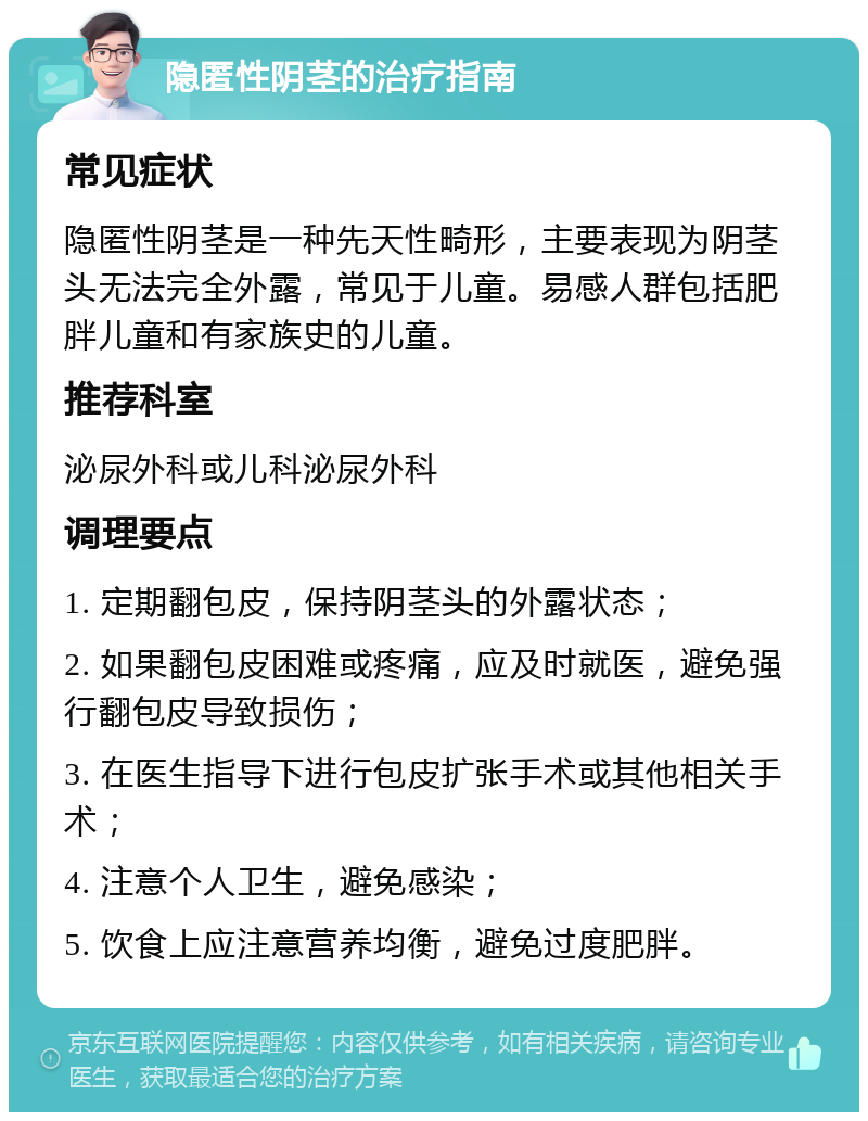 隐匿性阴茎的治疗指南 常见症状 隐匿性阴茎是一种先天性畸形，主要表现为阴茎头无法完全外露，常见于儿童。易感人群包括肥胖儿童和有家族史的儿童。 推荐科室 泌尿外科或儿科泌尿外科 调理要点 1. 定期翻包皮，保持阴茎头的外露状态； 2. 如果翻包皮困难或疼痛，应及时就医，避免强行翻包皮导致损伤； 3. 在医生指导下进行包皮扩张手术或其他相关手术； 4. 注意个人卫生，避免感染； 5. 饮食上应注意营养均衡，避免过度肥胖。