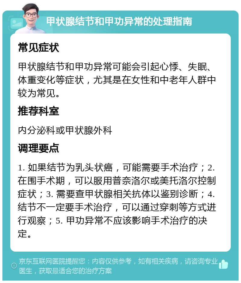 甲状腺结节和甲功异常的处理指南 常见症状 甲状腺结节和甲功异常可能会引起心悸、失眠、体重变化等症状，尤其是在女性和中老年人群中较为常见。 推荐科室 内分泌科或甲状腺外科 调理要点 1. 如果结节为乳头状癌，可能需要手术治疗；2. 在围手术期，可以服用普奈洛尔或美托洛尔控制症状；3. 需要查甲状腺相关抗体以鉴别诊断；4. 结节不一定要手术治疗，可以通过穿刺等方式进行观察；5. 甲功异常不应该影响手术治疗的决定。